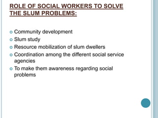 ROLE OF SOCIAL WORKERS TO SOLVE
THE SLUM PROBLEMS:
 Community development
 Slum study
 Resource mobilization of slum dwellers
 Coordination among the different social service
agencies
 To make them awareness regarding social
problems
 