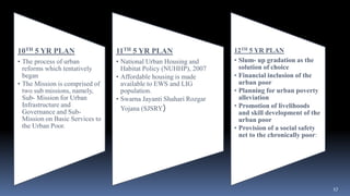 17
10TH 5 YR PLAN
• The process of urban
reforms which tentatively
began
• The Mission is comprised of
two sub missions, namely,
Sub- Mission for Urban
Infrastructure and
Governance and Sub-
Mission on Basic Services to
the Urban Poor.
11TH 5 YR PLAN
• National Urban Housing and
Habitat Policy (NUHHP), 2007
• Affordable housing is made
available to EWS and LIG
population.
• Swarna Jayanti Shahari Rozgar
Yojana (SJSRY)
12TH 5 YR PLAN
• Slum- up gradation as the
solution of choice
• Financial inclusion of the
urban poor
• Planning for urban poverty
alleviation
• Promotion of livelihoods
and skill development of the
urban poor
• Provision of a social safety
net to the chronically poor:
 