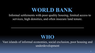 3
WORLD BANK
Informal settlements with poor quality housing, limited access to
services, high densities, and often insecure land tenure.
______________________________________________
WHO
Vast islands of informal economies, social exclusion, poor housing and
underdevelopment
 