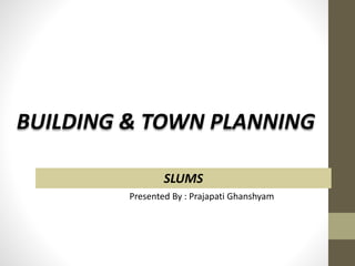 Presented By : Prajapati Ghanshyam
SLUMS
BUILDING & TOWN PLANNING
 