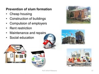 Prevention of slum formation
• Cheap housing
• Construction of buildings
• Compulsion of employers
• Rent restriction
• Maintenance and repairs
• Social education
17Prof. Ashish Makwana
 