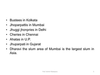 • Bustees in Kolkata
• Jhoparpattis in Mumbai
• Jhuggi jhonpries in Delhi
• Cheries in Chennai
• Ahatas in U.P.
• Jhuparpati in Gujarat
• Dharavi the slum area of Mumbai is the largest slum in
Asia.
5Prof. Ashish Makwana
 