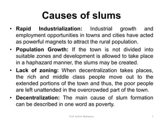 Causes of slums
• Rapid Industrialization: Industrial growth and
employment opportunities in towns and cities have acted
as powerful magnets to attract the rural population.
• Population Growth: If the town is not divided into
suitable zones and development is allowed to take place
in a haphazard manner, the slums may be created.
• Lack of zoning: When decentralization takes places,
the rich and middle class people move out to the
extended portions of the town and thus, the poor people
are left unattended in the overcrowded part of the town.
• Decentralization: The main cause of slum formation
can be described in one word as poverty.
7Prof. Ashish Makwana
 