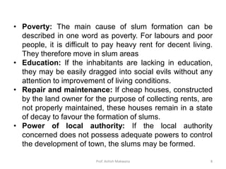 • Poverty: The main cause of slum formation can be
described in one word as poverty. For labours and poor
people, it is difficult to pay heavy rent for decent living.
They therefore move in slum areas
• Education: If the inhabitants are lacking in education,
they may be easily dragged into social evils without any
attention to improvement of living conditions.
• Repair and maintenance: If cheap houses, constructed
by the land owner for the purpose of collecting rents, are
not properly maintained, these houses remain in a state
of decay to favour the formation of slums.
• Power of local authority: If the local authority
concerned does not possess adequate powers to control
the development of town, the slums may be formed.
8Prof. Ashish Makwana
 