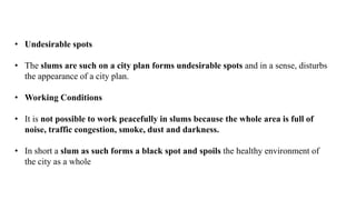 • Undesirable spots
• The slums are such on a city plan forms undesirable spots and in a sense, disturbs
the appearance of a city plan.
• Working Conditions
• It is not possible to work peacefully in slums because the whole area is full of
noise, traffic congestion, smoke, dust and darkness.
• In short a slum as such forms a black spot and spoils the healthy environment of
the city as a whole
 