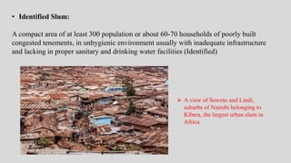• Identified Slum:
A compact area of at least 300 population or about 60-70 households of poorly built
congested tenements, in unhygienic environment usually with inadequate infrastructure
and lacking in proper sanitary and drinking water facilities (Identified)
 A view of Soweto and Lindi,
suburbs of Nairobi belonging to
Kibera, the largest urban slum in
Africa.
 