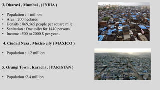 3. Dharavi , Mumbai , ( INDIA )
• Population : 1 million
• Area : 200 hectares
• Density : 869,565 people per square mile
• Sanitation : One toilet for 1440 persons
• Income : 500 to 2000 $ per year .
4. Ciudad Neza , Mexico city ( MAXICO )
• Population : 1.2 million
5. Orangi Town , Karachi , ( PAKISTAN )
• Population :2.4 million
 