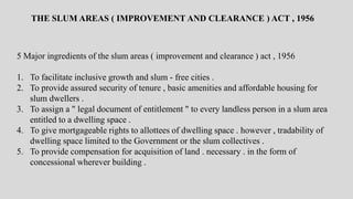 5 Major ingredients of the slum areas ( improvement and clearance ) act , 1956
1. To facilitate inclusive growth and slum - free cities .
2. To provide assured security of tenure , basic amenities and affordable housing for
slum dwellers .
3. To assign a " legal document of entitlement " to every landless person in a slum area
entitled to a dwelling space .
4. To give mortgageable rights to allottees of dwelling space . however , tradability of
dwelling space limited to the Government or the slum collectives .
5. To provide compensation for acquisition of land . necessary . in the form of
concessional wherever building .
THE SLUM AREAS ( IMPROVEMENT AND CLEARANCE ) ACT , 1956
 