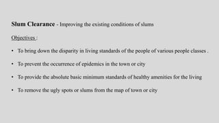 Slum Clearance - Improving the existing conditions of slums
Objectives :
• To bring down the disparity in living standards of the people of various people classes .
• To prevent the occurrence of epidemics in the town or city
• To provide the absolute basic minimum standards of healthy amenities for the living
• To remove the ugly spots or slums from the map of town or city
 