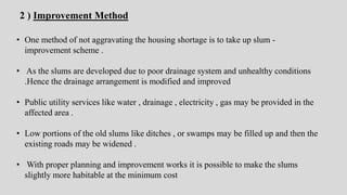 • One method of not aggravating the housing shortage is to take up slum -
improvement scheme .
• As the slums are developed due to poor drainage system and unhealthy conditions
.Hence the drainage arrangement is modified and improved
• Public utility services like water , drainage , electricity , gas may be provided in the
affected area .
• Low portions of the old slums like ditches , or swamps may be filled up and then the
existing roads may be widened .
• With proper planning and improvement works it is possible to make the slums
slightly more habitable at the minimum cost
2 ) Improvement Method
 