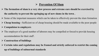 Prevention Of Slum
 The formation of slum is a very slow process and extreme care should be exercised by
the authority to prevent the springing up of new slums in the town .
 Some of the important measures which can be taken to effectively prevent the slum formation
 Cheap housing - Sufficient no of cheap housing should be made available to the poor people
 Compulsion to employers
 The employer of a good number of laborers may be compelled or forced to provide housing
accommodation for their staff .
 Construction of buildings
 Certain rules and regulations may be framed and strictly enforced to restrict the coming
up of buildings of subnormal standards
 