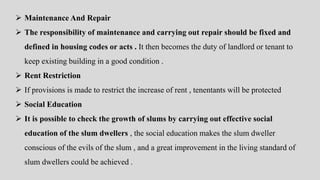  Maintenance And Repair
 The responsibility of maintenance and carrying out repair should be fixed and
defined in housing codes or acts . It then becomes the duty of landlord or tenant to
keep existing building in a good condition .
 Rent Restriction
 If provisions is made to restrict the increase of rent , tenentants will be protected
 Social Education
 It is possible to check the growth of slums by carrying out effective social
education of the slum dwellers , the social education makes the slum dweller
conscious of the evils of the slum , and a great improvement in the living standard of
slum dwellers could be achieved .
 