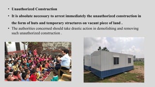 • Unauthorized Construction
• It is absolute necessary to arrest immediately the unauthorized construction in
the form of huts and temporary structures on vacant piece of land .
• The authorities concerned should take drastic action in demolishing and removing
such unauthorized construction .
 