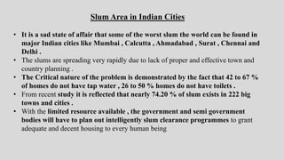 Slum Area in Indian Cities
• It is a sad state of affair that some of the worst slum the world can be found in
major Indian cities like Mumbai , Calcutta , Ahmadabad , Surat , Chennai and
Delhi .
• The slums are spreading very rapidly due to lack of proper and effective town and
country planning .
• The Critical nature of the problem is demonstrated by the fact that 42 to 67 %
of homes do not have tap water , 26 to 50 % homes do not have toilets .
• From recent study it is reflected that nearly 74.20 % of slum exists in 222 big
towns and cities .
• With the limited resource available , the government and semi government
bodies will have to plan out intelligently slum clearance programmes to grant
adequate and decent housing to every human being
 