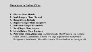 Slum Area in Indian Cities
1. Dharavi Slum Mumbai
2. Nochikuppam Slum Chennai
3. Basanti Slum Kolkata
4. Rajendra Nagar Slum Bangalore
5. Indiramma Nagar Hyderabad
6. Saroj Nagar Slum Nagpur
7. Mehbullahpur Slum Lucknow
8. Parivartan Slum Ahmadabad : Approximately 440000 people live in slums
within the city . Ahmadabad is home to a large population of poor peoples
living on the river banks . River side slums in Ahmadabad are about 40 yrs old
.
 