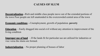 Decentralization - Rich and middle class people move out of the extended portions of
the town Poor people are left unattended in the overcrowded central area of the town
Economic conditions - Unemployment, growth of population. poverty
Education - Easily dragged into social evil without any attention to improvement of the
living condition
Improper use of land - If the lands fit for particular use are utilized for industries or
vice versa the slums are formed.
Industrialization - No proper planning of houses of labor
CAUSES OF SLUM
 
