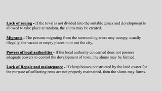 Lack of zoning - If the town is not divided into the suitable zones and development is
allowed to take place at random, the slums may be created.
Migrants - The persons migrating from the surrounding areas may occupy, usually
illegally, the vacant or empty places in or out the city.
Powers of local authorities - If the local authority concerned does not possess
adequate powers to control the development of town, the slums may be formed.
Lack of Repair and maintenance - If cheap houses constructed by the land owner for
the purpose of collecting rents are not properly maintained, then the slums may forms.
 