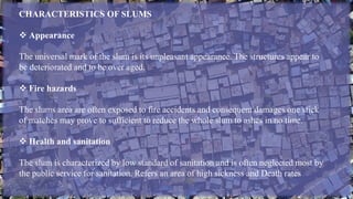 CHARACTERISTICS OF SLUMS
 Appearance
The universal mark of the slum is its unpleasant appearance. The structures appear to
be deteriorated and to be over aged.
 Fire hazards
The slums area are often exposed to fire accidents and consequent damages one stick
of matches may prove to sufficient to reduce the whole slum to ashes in no time.
 Health and sanitation
The slum is characterized by low standard of sanitation and is often neglected most by
the public service for sanitation. Refers an area of high sickness and Death rates
 