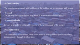  Overcrowding
The slum is over crowded with buildings or the building are overcrowded with people
 Moral
The socially disorganized slum may prove to be an area of criminal behavior.
 Income criteria
Poverty area and it is occupied by people of the lowest group of the society.
 Social isolation
The slum area is of the lowest social status and it is usually linked up with the rest of
the community through its labor force.
 