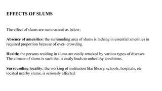 EFFECTS OF SLUMS
The effect of slums are summarized as below:
Absence of amenities: the surrounding area of slums is lacking in essential amenities in
required proportion because of over- crowding.
Health: the persons residing in slums are easily attacked by various types of diseases.
The climate of slums is such that it easily leads to unhealthy conditions.
Surrounding locality: the working of institution like library, schools, hospitals, etc
located nearby slums, is seriously affected.
 