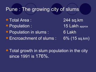 Pune : The growing city of slums Total Area : 244 sq.km Population : 15 Lakh  approx Population in slums :  6 Lakh Encroachment of slums :  6% (15  sq.km ) Total growth in slum population in the city since 1991 is  176%.   