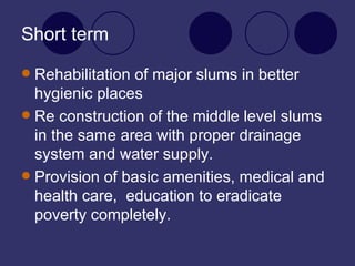 Short term Rehabilitation of major slums in better hygienic places Re construction of the middle level slums in the same area with proper drainage system and water supply. Provision of basic amenities, medical and health care,  education to eradicate poverty completely. 