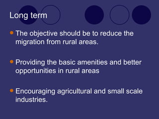 Long term The objective should be to reduce the migration from rural areas. Providing the basic amenities and better opportunities in rural areas Encouraging agricultural and small scale industries. 