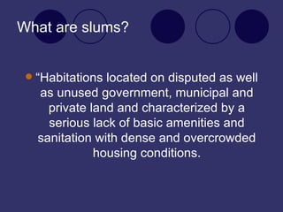 What are slums? “Habitations located on disputed as well as unused government, municipal and private land and characterized by a serious lack of basic amenities and sanitation with dense and overcrowded housing conditions. 