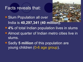 Facts reveals that: Slum Population all over  India is  40,297,341 (40 million). 4%  of total Indian population lives in slums Almost quarter of Indian metro cities live in slums. Sadly  5 million  of this population are young children ( 0-6 age group ). 