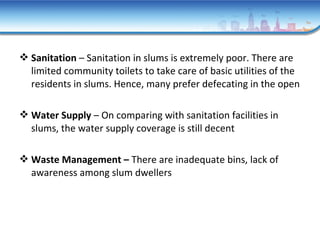  Sanitation – Sanitation in slums is extremely poor. There are
limited community toilets to take care of basic utilities of the
residents in slums. Hence, many prefer defecating in the open
 Water Supply – On comparing with sanitation facilities in
slums, the water supply coverage is still decent
 Waste Management – There are inadequate bins, lack of
awareness among slum dwellers
 