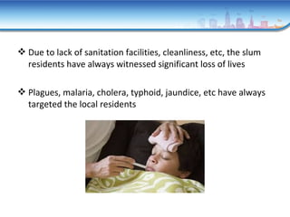 Due to lack of sanitation facilities, cleanliness, etc, the slum
residents have always witnessed significant loss of lives
 Plagues, malaria, cholera, typhoid, jaundice, etc have always
targeted the local residents
 