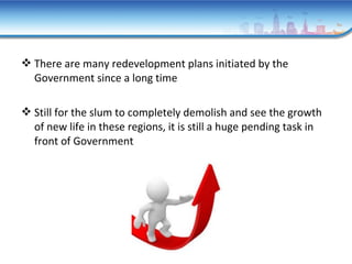  There are many redevelopment plans initiated by the
Government since a long time
 Still for the slum to completely demolish and see the growth
of new life in these regions, it is still a huge pending task in
front of Government
 