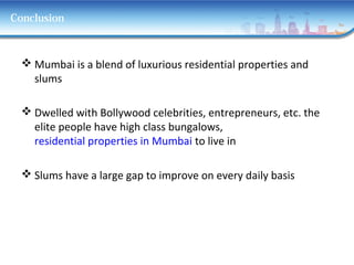 Conclusion
 Mumbai is a blend of luxurious residential properties and
slums
 Dwelled with Bollywood celebrities, entrepreneurs, etc. the
elite people have high class bungalows,
residential properties in Mumbai to live in
 Slums have a large gap to improve on every daily basis
 