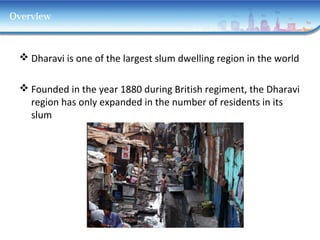 Overview
 Dharavi is one of the largest slum dwelling region in the world
 Founded in the year 1880 during British regiment, the Dharavi
region has only expanded in the number of residents in its
slum
 