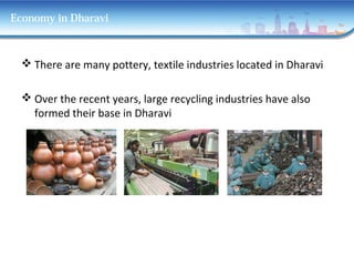 Economy in Dharavi
 There are many pottery, textile industries located in Dharavi
 Over the recent years, large recycling industries have also
formed their base in Dharavi
 