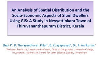An Analysis of Spatial Distribution and the
Socio-Economic Aspects of Slum Dwellers
Using GIS: A Study in Neyyattinkara Town of
Thiruvananthapuram District, Kerala
An Analysis of Spatial Distribution and the
Socio-Economic Aspects of Slum Dwellers
Using GIS: A Study in Neyyattinkara Town of
Thiruvananthapuram District, Kerala
Shaji J*, R. Thulaseedharan Pillai#
, B. K Jayaprasad^
, Dr. R. Anilkumar#
*Assistant Professor, #
Associate Professor, Dept. of Geography, University College,
Trivandrum, ^
Scientist-B, Centre for Earth Science Studies, Trivandrum
 