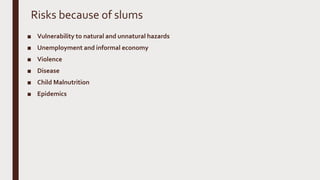 Risks because of slums
■ Vulnerability to natural and unnatural hazards
■ Unemployment and informal economy
■ Violence
■ Disease
■ Child Malnutrition
■ Epidemics
 