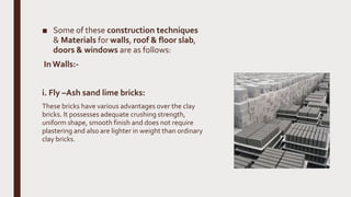 ■ Some of these construction techniques
& Materials for walls, roof & floor slab,
doors & windows are as follows:
In Walls:-
i. Fly –Ash sand lime bricks:
These bricks have various advantages over the clay
bricks. It possesses adequate crushing strength,
uniform shape, smooth finish and does not require
plastering and also are lighter in weight than ordinary
clay bricks.
 
