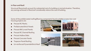 In Floor and Roof:
Structural floors/roofs account for substantial cost of a building in normal situation.Therefore,
any savings achieved in floor/roof considerably reduce the cost of building.
Some of the prefabricated roofing/flooring components found suitable in many low-cost
housing projects are:
■ Precast RC Planks.
■ Prefabricated Brick Panels
■ Precast RB Curved Panels.
■ Precast RC Channel Roofing
■ Precast Hollow Slabs
■ Precast Concrete Panels
■ Trapezon Panel Roofing
■ Un reinforced Pyramidal Brick Roof
 