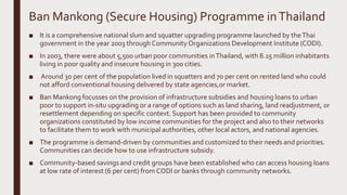 Ban Mankong (Secure Housing) Programme inThailand
■ It is a comprehensive national slum and squatter upgrading programme launched by theThai
government in the year 2003 through Community Organizations Development Institute (CODI).
■ In 2003, there were about 5,500 urban poor communities inThailand, with 8.25 million inhabitants
living in poor quality and insecure housing in 300 cities.
■ Around 30 per cent of the population lived in squatters and 70 per cent on rented land who could
not afford conventional housing delivered by state agencies,or market.
■ Ban Mankong focusses on the provision of infrastructure subsidies and housing loans to urban
poor to support in-situ upgrading or a range of options such as land sharing, land readjustment, or
resettlement depending on specific context. Support has been provided to community
organizations constituted by low income communities for the project and also to their networks
to facilitate them to work with municipal authorities, other local actors, and national agencies.
■ The programme is demand-driven by communities and customized to their needs and priorities.
Communities can decide how to use infrastructure subsidy.
■ Community-based savings and credit groups have been established who can access housing loans
at low rate of interest (6 per cent) from CODI or banks through community networks.
 