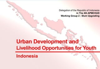 Urban Development and
Livelihood Opportunities for Youth
Delegation of the Republic of Indonesia
in The 4th APMCHUD
Working Group 2 : Slum Upgrading
Indonesia
 