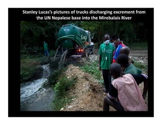 Stanley	
  Lucas’s	
  pictures	
  of	
  trucks	
  discharging	
  excrement	
  from	
  
the	
  UN	
  Nepalese	
  base	
  into	
  the	
  Mirebalais	
  River	
  	
  
 
