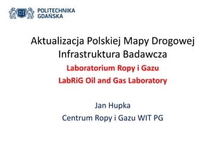 Aktualizacja Polskiej Mapy Drogowej 
Infrastruktura Badawcza 
Laboratorium Ropy i Gazu 
LabRiG Oil and Gas Laboratory 
Jan Hupka 
Centrum Ropy i Gazu WIT PG 
 