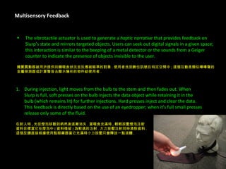 Multisensory Feedback The vibrotactile actuator is used to generate a  haptic narrative  that provides feedback on  Slurp’s state and mirrors targeted objects. Users can seek out digital signals in a given space;  this interaction is similar to the beeping of a metal detector or the sounds from a Geiger  counter to indicate the presence of objects invisible to the user. 觸覺震動器被用於提供回饋啜食狀況並反應被瞄準的對象 . 使用者找到數位訊號在特定空間中 ; 這個互動是類似嗶嗶聲的 金屬探測器或計算聲音去顯示隱形的物件給使用者 . During injection, light moves from the bulb to the stem and then fades out. When  Slurp is full, soft presses on the bulb injects the data object while retaining it in the  bulb (which remains lit) for further injections. Hard presses inject and clear the data.  This feedback is directly based on the use of an eyedropper; when it’s full small presses  release only some of the fluid. 在射入時 , 光從燈泡移動到柄然後逐漸消失 . 當啜食充滿時 , 輕輕按壓燈泡注射 資料目標當它在燈泡中 ( 資料殘留 ) 為較遠的注射 . 大力按壓注射同時清除資料 . 這個反饋直接根據使用點眼藥器當它充滿時小力按壓只會釋放一點液體 . 