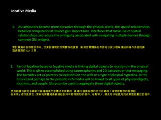 Locative Media As computers become more pervasive through the physical world, the spatial relationships  between computational devices gain importance. Interfaces that make use of spatial  relationships can reduce the ambiguity associated with navigating multiple devices through  common GUI widgets. 當計算遍布在物理世界中 , 計算設備間的空間關係很重要 . 利用空間關係的界面可以減少曖昧連結和操作多個設備 透過普通的 GUI 工具 . Part of location-based or locative media is linking digital objects to locations in the physical  world. This is often accomplished using cameraphones and 2D barcodes or text messaging.  The barcodes act as pointers to locations on the web or a type of physical hyperlink. In the  future (and perhaps in the present) rich media will be linked to all types of physical objects,  locations, and people. Slurp can be used to aggregate these digital objects. 使用相機功能的手機和二維條碼或文字傳送是成熟的 . 條碼扮演像指標的定位在網路上或物理類型的超連結 . 在未來 ( 或許是現在 ) 富有的媒體將會被連結到所有物理類形的物件 , 地點和人 . 啜食可以被使用到收集這些數位的物件 . 