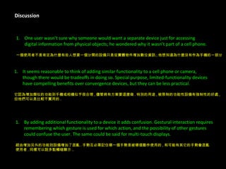 Discussion One user wasn’t sure why someone would want a separate device just for accessing  digital information from physical objects; he wondered why it wasn’t part of a cell phone.  一個使用者不是肯定為什麼有些人想要一個分開的設備只是從實體物件增加數位資訊 ; 他想知道為什麼沒有作為手機的一部分 . It seems reasonable to think of adding similar functionality to a cell phone or camera,  though there would be tradeoffs in doing so. Special purpose, limited-functionality devices  have compelling benefits over convergence devices, but they can be less practical. 它認為增加類似的功能到手機或相機似乎很合理 , 儘管將有方案要這麼做 . 特別的用途 , 被限制的功能性設備有強制性的好處 , 但他們可以是比較不實用的 . By adding additional functionality to a device it adds confusion. Gestural interaction requires  remembering which gesture is used for which action, and the possibility of other gestures  could confuse the user. The same could be said for multi-touch displays.  經由增加另外的功能到設備增加了混亂 . 手勢互必需記住哪一個手勢是被哪個動作使用的 , 和可能有其它的手勢會混亂 使用者 . 同樣可以說多點觸碰顯示 .. 
