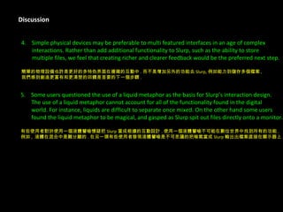Discussion 4.  Simple physical devices may be preferable to multi featured interfaces in an age of complex  interactions. Rather than add additional functionality to Slurp, such as the ability to store  multiple files, we feel that creating richer and clearer feedback would be the preferred next step.  簡單的物理設備也許是更好的多特色界面在複雜的互動中 . 而不是增加另外的功能去 Slurp, 例如能力到儲存多個檔案 , 我們感到創造更富有和更清楚的回饋是首要的下一個步驟 . 5.  Some users questioned the use of a liquid metaphor as the basis for Slurp’s interaction design.  The use of a liquid metaphor cannot account for all of the functionality found in the digital  world. For instance, liquids are difficult to separate once mixed. On the other hand some users  found the liquid metaphor to be magical, and gasped as Slurp spit out files directly onto a monitor. 有些使用者對於使用一個液體譬喻懷疑把 Slurp 當成根據的互動設計 . 使用一個液體譬喻不可能在數位世界中找到所有的功能 . 例如 ,  液體在混合中是難分離的 . 在另一頭有些使用者發現液體譬喻是不可思議的把喘氣當成 Slurp 輸出出檔案直接在顯示器上 . 