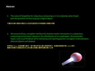Abstract The value of tangibility for ubiquitous computing is in its simplicity–when faced  with the question of how to grasp a digital object 可觸知的遍布運算的價值在它的便利當面對如何掌握數位物體的問題 We present Slurp, a tangible interface for locative media interactions in a ubiquitous  computing environment. Based on the affordances of an eyedropper, Slurp provides  haptic and visual feedback while extracting and injecting pointers to digital media between  physical objects and displays 我們提出 Slurp, 地點媒體互動的一個可觸知界面在遍布運算環境中 . 根據點眼藥器供應 , Slurp 提供 觸覺和視覺的回饋當提取和注射到數位媒體在實際物體和顯示之間 