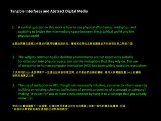 Tangible Interfaces and Abstract Digital Media A central question in this work is how to use physical affordances, metaphor, and  spatiality to bridge the intermediary space between the graphical world and the  physical world. 主要的問題在這個工作是如何使用物體的提供性、譬喻和空間性去跨接圖像世界和物理世界之間的介面 3.  The use of metaphor in HCI, though not necessarily intuitive, canserve to inform users by  building on existing schemas (collections of generic properties of a concept or category)  making “it easier for you to learn a new concept by tying it to a concept that you already  know” [7]. 使用 HCI 譬喻儘管不一定直覺 , 它通知使用者建立於存在的概要 ( 收集一般性的概念或種類 ) 形成 ” 容易你去學習新的概念透過你已經熟知的概念” The widgets common to GUI desktop environments are not necessarily suitable  for extension into physical space, nor are the metaphors that they rely on. The use  of metaphor in human-computer interaction (HCI) has been widely noted by researchers 工具共同的 GUI 桌面環境不一定適合延伸到物理空間 , 也不是他們依賴的譬喻 . 使用人與電腦互動 (HCI) 的譬喻 被研究員廣泛注意 了 