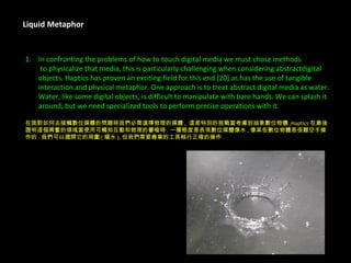 Liquid Metaphor In confronting the problems of how to touch digital media we must chose methods   to physicalize that media, this is particularly challenging when considering abstractdigital  objects. Haptics has proven an exciting field for this end [20] as has the use of tangible  interaction and physical metaphor. One approach is to treat abstract digital media as water.  Water, like some digital objects, is difficult to manipulate with bare hands. We can splash it  around, but we need specialized tools to perform precise operations with it. 在面對如何去接觸數位媒體的問題時我們必需選擇物理的媒體 ,  這是特別的挑戰當考慮到抽象數位物體 ,Haptics 在最後 證明這個興奮的領域當使用可觸知互動和物理的譬喻時 . 一種態度是表現數位媒體像水 , 像某些數位物體是很難空手操 作的 . 我們可以濺開它的周圍 ( 嬉水 ), 但我們需要專業的工具執行正確的操作 . 